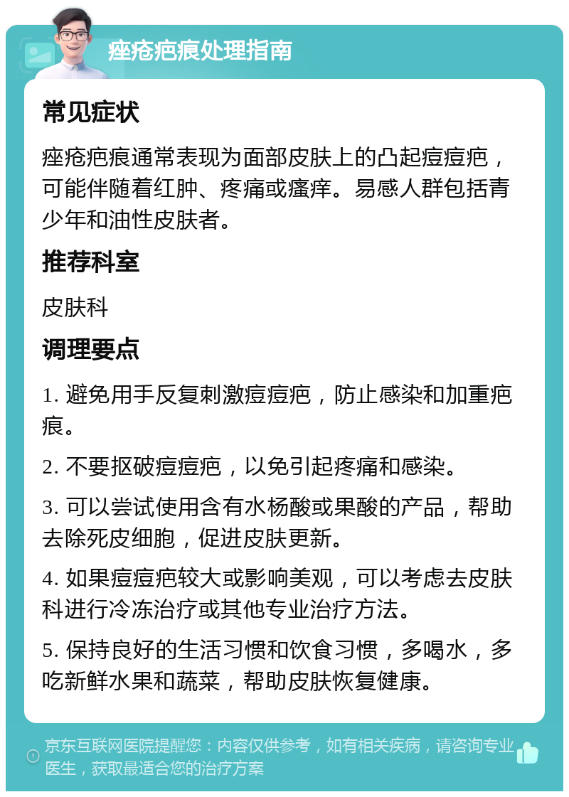 痤疮疤痕处理指南 常见症状 痤疮疤痕通常表现为面部皮肤上的凸起痘痘疤，可能伴随着红肿、疼痛或瘙痒。易感人群包括青少年和油性皮肤者。 推荐科室 皮肤科 调理要点 1. 避免用手反复刺激痘痘疤，防止感染和加重疤痕。 2. 不要抠破痘痘疤，以免引起疼痛和感染。 3. 可以尝试使用含有水杨酸或果酸的产品，帮助去除死皮细胞，促进皮肤更新。 4. 如果痘痘疤较大或影响美观，可以考虑去皮肤科进行冷冻治疗或其他专业治疗方法。 5. 保持良好的生活习惯和饮食习惯，多喝水，多吃新鲜水果和蔬菜，帮助皮肤恢复健康。