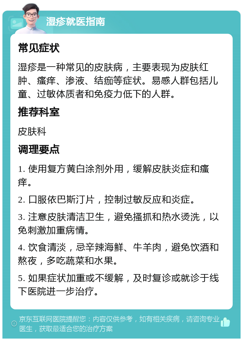 湿疹就医指南 常见症状 湿疹是一种常见的皮肤病，主要表现为皮肤红肿、瘙痒、渗液、结痂等症状。易感人群包括儿童、过敏体质者和免疫力低下的人群。 推荐科室 皮肤科 调理要点 1. 使用复方黄白涂剂外用，缓解皮肤炎症和瘙痒。 2. 口服依巴斯汀片，控制过敏反应和炎症。 3. 注意皮肤清洁卫生，避免搔抓和热水烫洗，以免刺激加重病情。 4. 饮食清淡，忌辛辣海鲜、牛羊肉，避免饮酒和熬夜，多吃蔬菜和水果。 5. 如果症状加重或不缓解，及时复诊或就诊于线下医院进一步治疗。