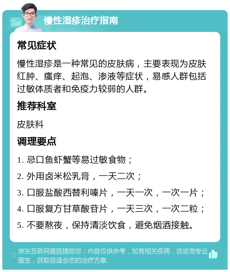 慢性湿疹治疗指南 常见症状 慢性湿疹是一种常见的皮肤病，主要表现为皮肤红肿、瘙痒、起泡、渗液等症状，易感人群包括过敏体质者和免疫力较弱的人群。 推荐科室 皮肤科 调理要点 1. 忌口鱼虾蟹等易过敏食物； 2. 外用卤米松乳膏，一天二次； 3. 口服盐酸西替利嗪片，一天一次，一次一片； 4. 口服复方甘草酸苷片，一天三次，一次二粒； 5. 不要熬夜，保持清淡饮食，避免烟酒接触。