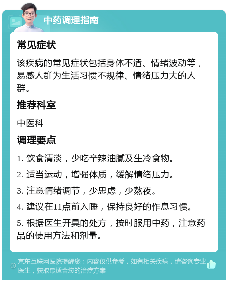 中药调理指南 常见症状 该疾病的常见症状包括身体不适、情绪波动等，易感人群为生活习惯不规律、情绪压力大的人群。 推荐科室 中医科 调理要点 1. 饮食清淡，少吃辛辣油腻及生冷食物。 2. 适当运动，增强体质，缓解情绪压力。 3. 注意情绪调节，少思虑，少熬夜。 4. 建议在11点前入睡，保持良好的作息习惯。 5. 根据医生开具的处方，按时服用中药，注意药品的使用方法和剂量。