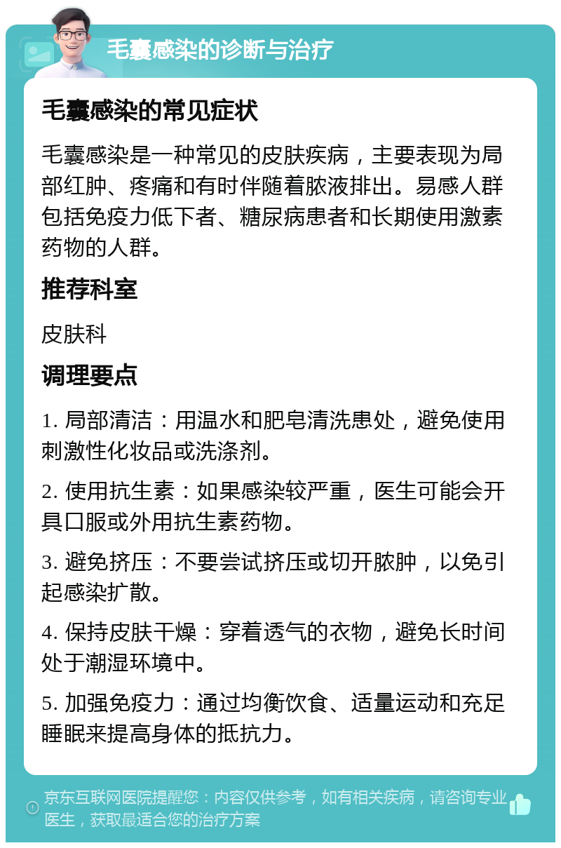 毛囊感染的诊断与治疗 毛囊感染的常见症状 毛囊感染是一种常见的皮肤疾病，主要表现为局部红肿、疼痛和有时伴随着脓液排出。易感人群包括免疫力低下者、糖尿病患者和长期使用激素药物的人群。 推荐科室 皮肤科 调理要点 1. 局部清洁：用温水和肥皂清洗患处，避免使用刺激性化妆品或洗涤剂。 2. 使用抗生素：如果感染较严重，医生可能会开具口服或外用抗生素药物。 3. 避免挤压：不要尝试挤压或切开脓肿，以免引起感染扩散。 4. 保持皮肤干燥：穿着透气的衣物，避免长时间处于潮湿环境中。 5. 加强免疫力：通过均衡饮食、适量运动和充足睡眠来提高身体的抵抗力。