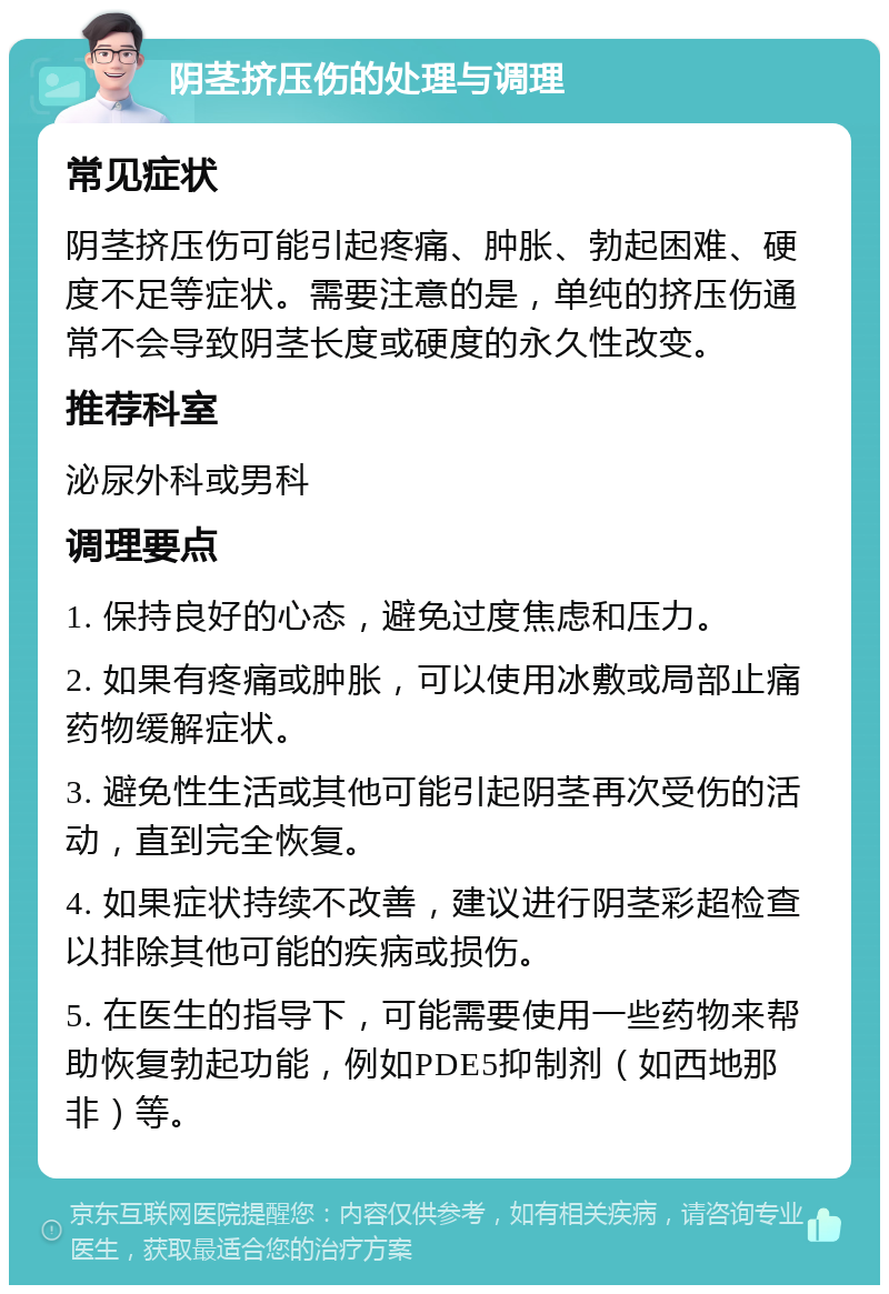 阴茎挤压伤的处理与调理 常见症状 阴茎挤压伤可能引起疼痛、肿胀、勃起困难、硬度不足等症状。需要注意的是，单纯的挤压伤通常不会导致阴茎长度或硬度的永久性改变。 推荐科室 泌尿外科或男科 调理要点 1. 保持良好的心态，避免过度焦虑和压力。 2. 如果有疼痛或肿胀，可以使用冰敷或局部止痛药物缓解症状。 3. 避免性生活或其他可能引起阴茎再次受伤的活动，直到完全恢复。 4. 如果症状持续不改善，建议进行阴茎彩超检查以排除其他可能的疾病或损伤。 5. 在医生的指导下，可能需要使用一些药物来帮助恢复勃起功能，例如PDE5抑制剂（如西地那非）等。