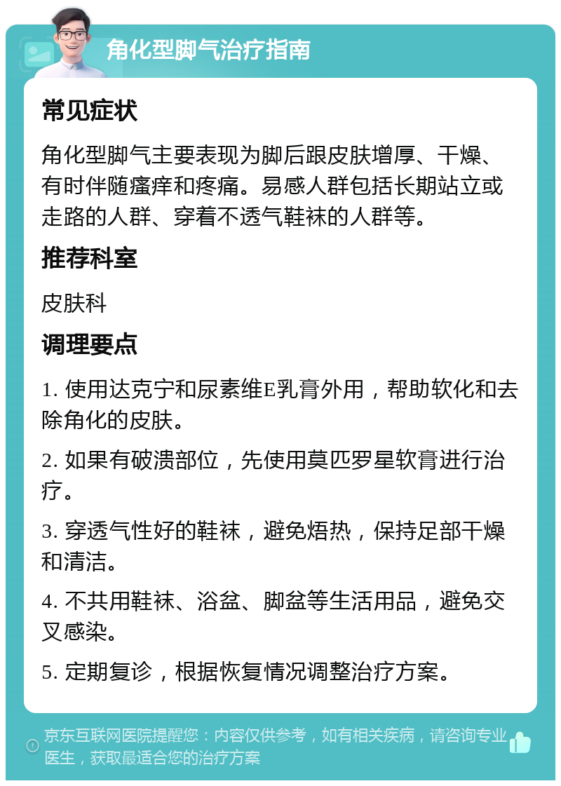 角化型脚气治疗指南 常见症状 角化型脚气主要表现为脚后跟皮肤增厚、干燥、有时伴随瘙痒和疼痛。易感人群包括长期站立或走路的人群、穿着不透气鞋袜的人群等。 推荐科室 皮肤科 调理要点 1. 使用达克宁和尿素维E乳膏外用，帮助软化和去除角化的皮肤。 2. 如果有破溃部位，先使用莫匹罗星软膏进行治疗。 3. 穿透气性好的鞋袜，避免焐热，保持足部干燥和清洁。 4. 不共用鞋袜、浴盆、脚盆等生活用品，避免交叉感染。 5. 定期复诊，根据恢复情况调整治疗方案。