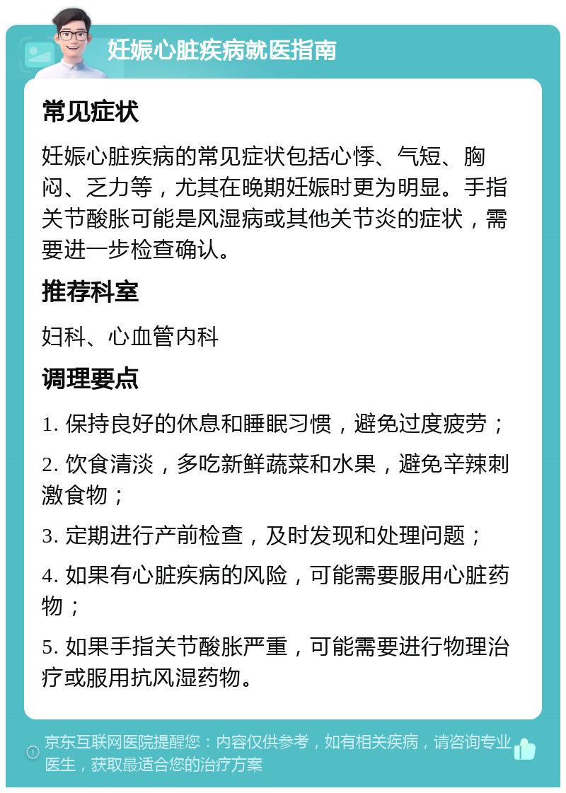 妊娠心脏疾病就医指南 常见症状 妊娠心脏疾病的常见症状包括心悸、气短、胸闷、乏力等，尤其在晚期妊娠时更为明显。手指关节酸胀可能是风湿病或其他关节炎的症状，需要进一步检查确认。 推荐科室 妇科、心血管内科 调理要点 1. 保持良好的休息和睡眠习惯，避免过度疲劳； 2. 饮食清淡，多吃新鲜蔬菜和水果，避免辛辣刺激食物； 3. 定期进行产前检查，及时发现和处理问题； 4. 如果有心脏疾病的风险，可能需要服用心脏药物； 5. 如果手指关节酸胀严重，可能需要进行物理治疗或服用抗风湿药物。