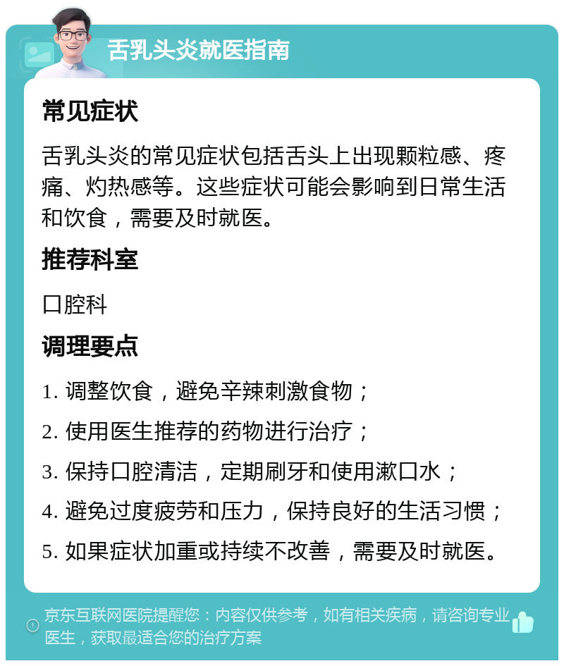 舌乳头炎就医指南 常见症状 舌乳头炎的常见症状包括舌头上出现颗粒感、疼痛、灼热感等。这些症状可能会影响到日常生活和饮食，需要及时就医。 推荐科室 口腔科 调理要点 1. 调整饮食，避免辛辣刺激食物； 2. 使用医生推荐的药物进行治疗； 3. 保持口腔清洁，定期刷牙和使用漱口水； 4. 避免过度疲劳和压力，保持良好的生活习惯； 5. 如果症状加重或持续不改善，需要及时就医。