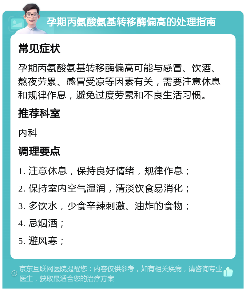 孕期丙氨酸氨基转移酶偏高的处理指南 常见症状 孕期丙氨酸氨基转移酶偏高可能与感冒、饮酒、熬夜劳累、感冒受凉等因素有关，需要注意休息和规律作息，避免过度劳累和不良生活习惯。 推荐科室 内科 调理要点 1. 注意休息，保持良好情绪，规律作息； 2. 保持室内空气湿润，清淡饮食易消化； 3. 多饮水，少食辛辣刺激、油炸的食物； 4. 忌烟酒； 5. 避风寒；