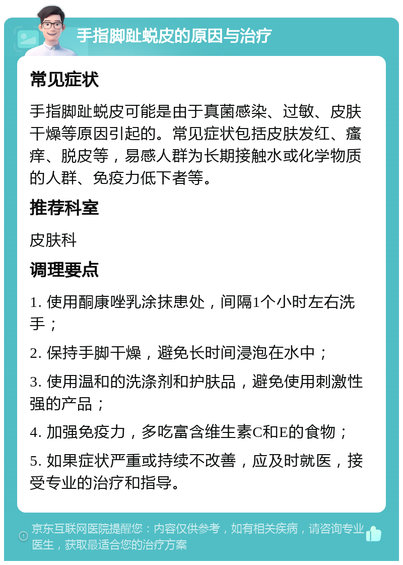 手指脚趾蜕皮的原因与治疗 常见症状 手指脚趾蜕皮可能是由于真菌感染、过敏、皮肤干燥等原因引起的。常见症状包括皮肤发红、瘙痒、脱皮等，易感人群为长期接触水或化学物质的人群、免疫力低下者等。 推荐科室 皮肤科 调理要点 1. 使用酮康唑乳涂抹患处，间隔1个小时左右洗手； 2. 保持手脚干燥，避免长时间浸泡在水中； 3. 使用温和的洗涤剂和护肤品，避免使用刺激性强的产品； 4. 加强免疫力，多吃富含维生素C和E的食物； 5. 如果症状严重或持续不改善，应及时就医，接受专业的治疗和指导。