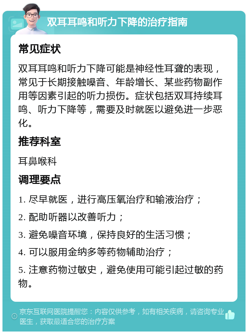 双耳耳鸣和听力下降的治疗指南 常见症状 双耳耳鸣和听力下降可能是神经性耳聋的表现，常见于长期接触噪音、年龄增长、某些药物副作用等因素引起的听力损伤。症状包括双耳持续耳鸣、听力下降等，需要及时就医以避免进一步恶化。 推荐科室 耳鼻喉科 调理要点 1. 尽早就医，进行高压氧治疗和输液治疗； 2. 配助听器以改善听力； 3. 避免噪音环境，保持良好的生活习惯； 4. 可以服用金纳多等药物辅助治疗； 5. 注意药物过敏史，避免使用可能引起过敏的药物。