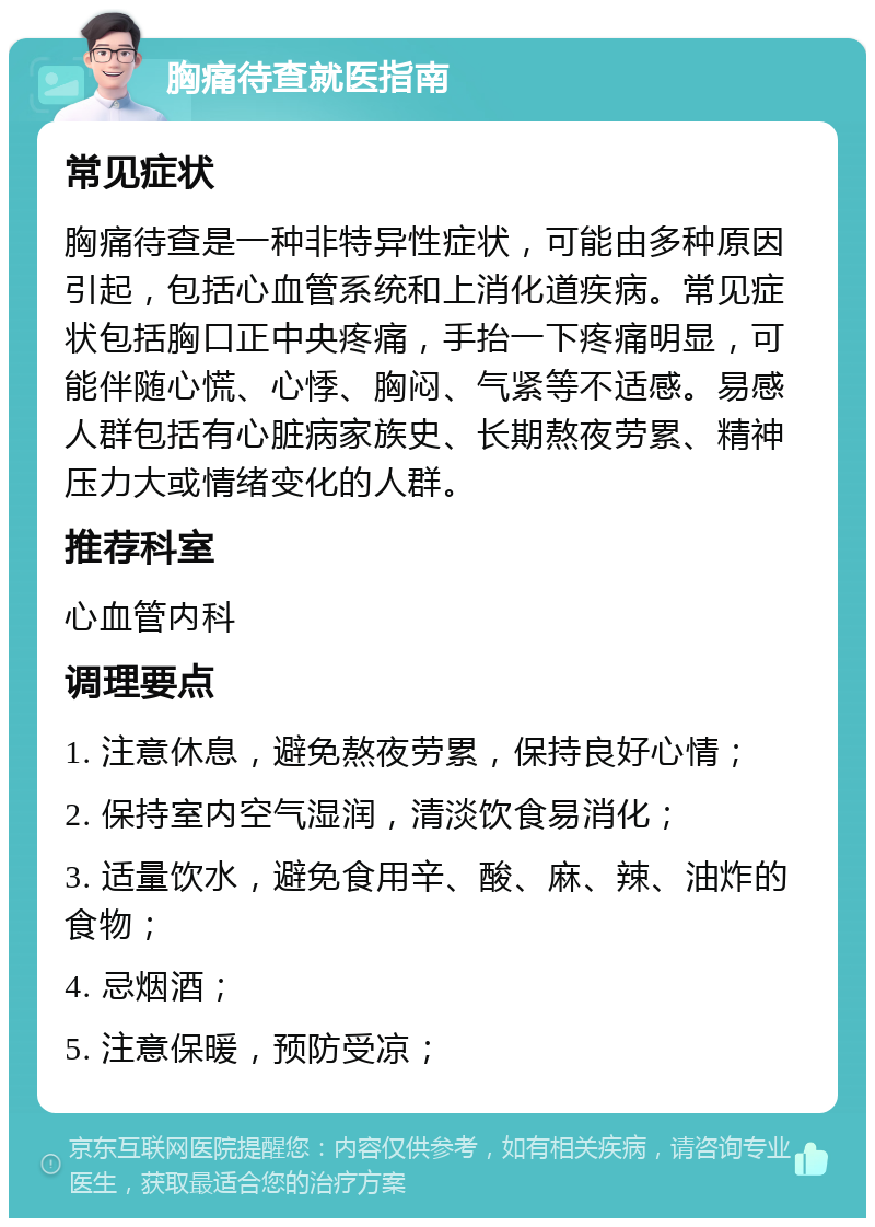 胸痛待查就医指南 常见症状 胸痛待查是一种非特异性症状，可能由多种原因引起，包括心血管系统和上消化道疾病。常见症状包括胸口正中央疼痛，手抬一下疼痛明显，可能伴随心慌、心悸、胸闷、气紧等不适感。易感人群包括有心脏病家族史、长期熬夜劳累、精神压力大或情绪变化的人群。 推荐科室 心血管内科 调理要点 1. 注意休息，避免熬夜劳累，保持良好心情； 2. 保持室内空气湿润，清淡饮食易消化； 3. 适量饮水，避免食用辛、酸、麻、辣、油炸的食物； 4. 忌烟酒； 5. 注意保暖，预防受凉；