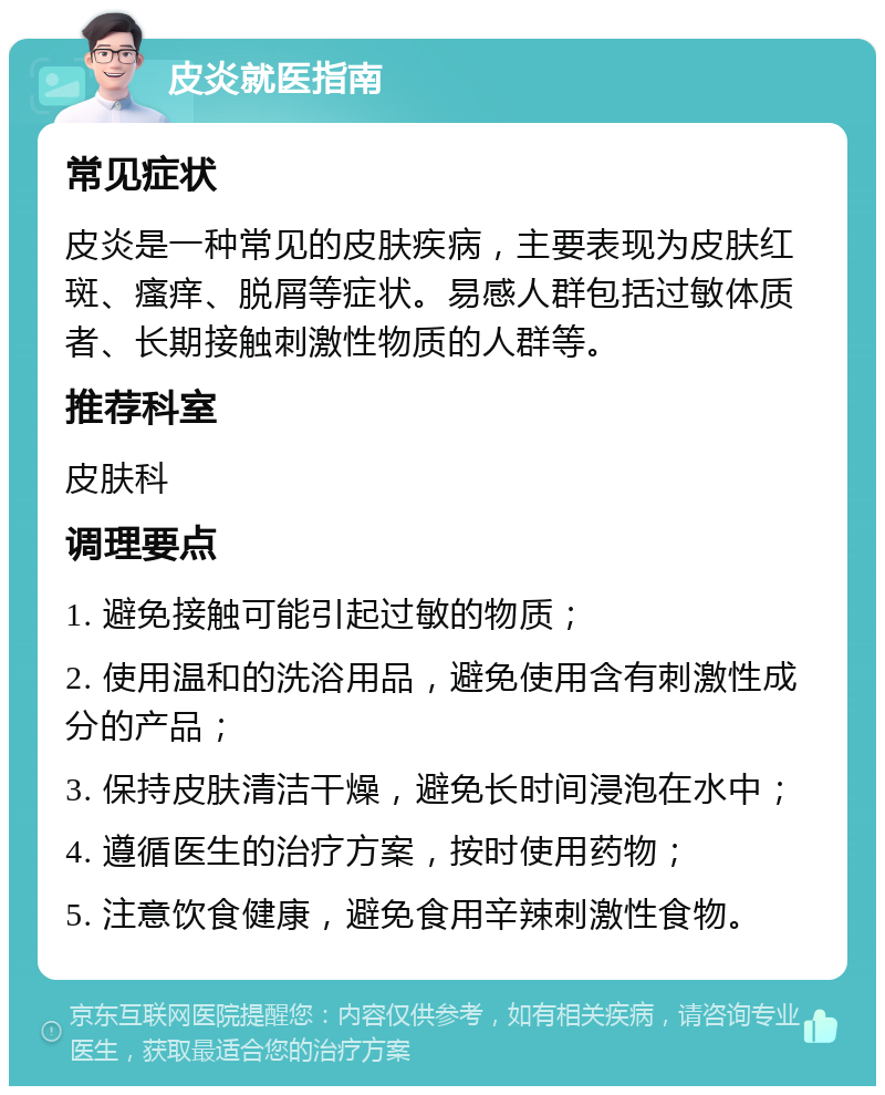 皮炎就医指南 常见症状 皮炎是一种常见的皮肤疾病，主要表现为皮肤红斑、瘙痒、脱屑等症状。易感人群包括过敏体质者、长期接触刺激性物质的人群等。 推荐科室 皮肤科 调理要点 1. 避免接触可能引起过敏的物质； 2. 使用温和的洗浴用品，避免使用含有刺激性成分的产品； 3. 保持皮肤清洁干燥，避免长时间浸泡在水中； 4. 遵循医生的治疗方案，按时使用药物； 5. 注意饮食健康，避免食用辛辣刺激性食物。