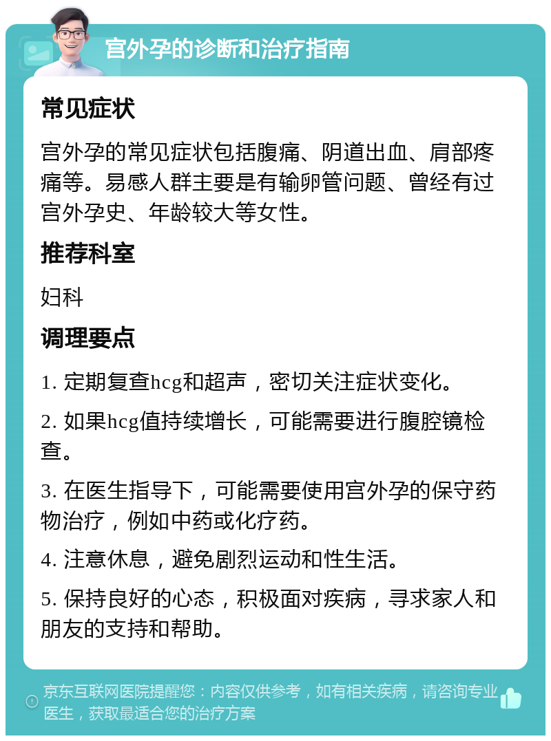 宫外孕的诊断和治疗指南 常见症状 宫外孕的常见症状包括腹痛、阴道出血、肩部疼痛等。易感人群主要是有输卵管问题、曾经有过宫外孕史、年龄较大等女性。 推荐科室 妇科 调理要点 1. 定期复查hcg和超声，密切关注症状变化。 2. 如果hcg值持续增长，可能需要进行腹腔镜检查。 3. 在医生指导下，可能需要使用宫外孕的保守药物治疗，例如中药或化疗药。 4. 注意休息，避免剧烈运动和性生活。 5. 保持良好的心态，积极面对疾病，寻求家人和朋友的支持和帮助。