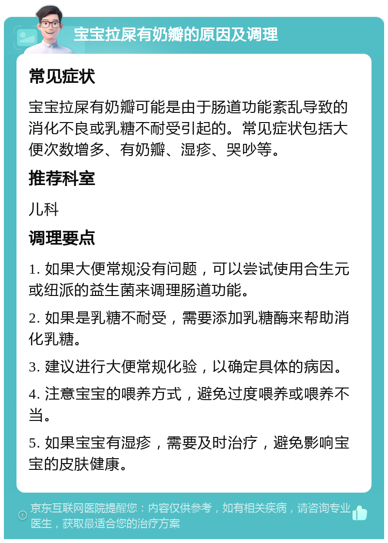 宝宝拉屎有奶瓣的原因及调理 常见症状 宝宝拉屎有奶瓣可能是由于肠道功能紊乱导致的消化不良或乳糖不耐受引起的。常见症状包括大便次数增多、有奶瓣、湿疹、哭吵等。 推荐科室 儿科 调理要点 1. 如果大便常规没有问题，可以尝试使用合生元或纽派的益生菌来调理肠道功能。 2. 如果是乳糖不耐受，需要添加乳糖酶来帮助消化乳糖。 3. 建议进行大便常规化验，以确定具体的病因。 4. 注意宝宝的喂养方式，避免过度喂养或喂养不当。 5. 如果宝宝有湿疹，需要及时治疗，避免影响宝宝的皮肤健康。