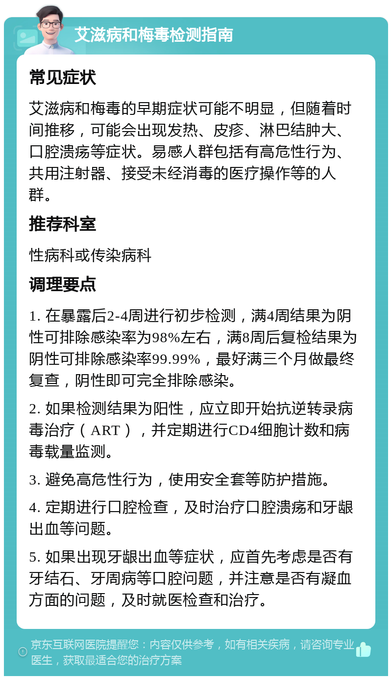 艾滋病和梅毒检测指南 常见症状 艾滋病和梅毒的早期症状可能不明显，但随着时间推移，可能会出现发热、皮疹、淋巴结肿大、口腔溃疡等症状。易感人群包括有高危性行为、共用注射器、接受未经消毒的医疗操作等的人群。 推荐科室 性病科或传染病科 调理要点 1. 在暴露后2-4周进行初步检测，满4周结果为阴性可排除感染率为98%左右，满8周后复检结果为阴性可排除感染率99.99%，最好满三个月做最终复查，阴性即可完全排除感染。 2. 如果检测结果为阳性，应立即开始抗逆转录病毒治疗（ART），并定期进行CD4细胞计数和病毒载量监测。 3. 避免高危性行为，使用安全套等防护措施。 4. 定期进行口腔检查，及时治疗口腔溃疡和牙龈出血等问题。 5. 如果出现牙龈出血等症状，应首先考虑是否有牙结石、牙周病等口腔问题，并注意是否有凝血方面的问题，及时就医检查和治疗。