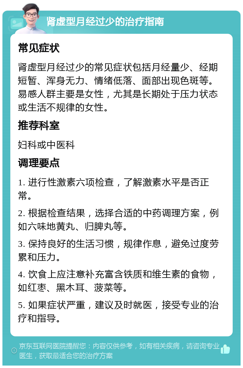 肾虚型月经过少的治疗指南 常见症状 肾虚型月经过少的常见症状包括月经量少、经期短暂、浑身无力、情绪低落、面部出现色斑等。易感人群主要是女性，尤其是长期处于压力状态或生活不规律的女性。 推荐科室 妇科或中医科 调理要点 1. 进行性激素六项检查，了解激素水平是否正常。 2. 根据检查结果，选择合适的中药调理方案，例如六味地黄丸、归脾丸等。 3. 保持良好的生活习惯，规律作息，避免过度劳累和压力。 4. 饮食上应注意补充富含铁质和维生素的食物，如红枣、黑木耳、菠菜等。 5. 如果症状严重，建议及时就医，接受专业的治疗和指导。