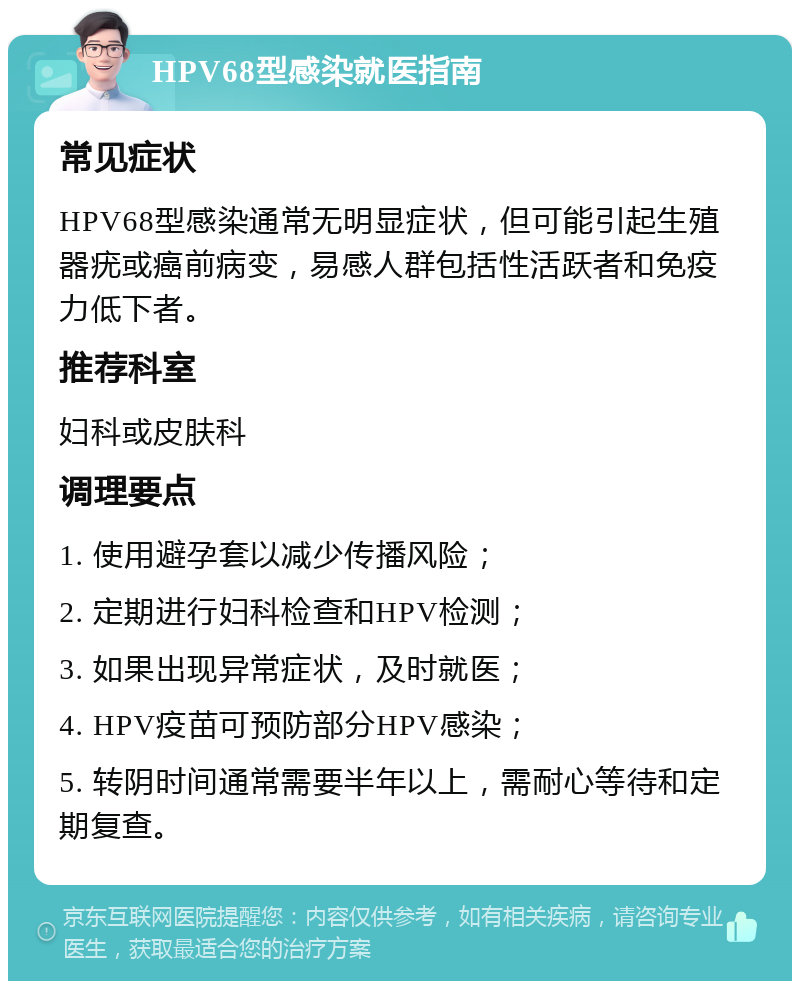 HPV68型感染就医指南 常见症状 HPV68型感染通常无明显症状，但可能引起生殖器疣或癌前病变，易感人群包括性活跃者和免疫力低下者。 推荐科室 妇科或皮肤科 调理要点 1. 使用避孕套以减少传播风险； 2. 定期进行妇科检查和HPV检测； 3. 如果出现异常症状，及时就医； 4. HPV疫苗可预防部分HPV感染； 5. 转阴时间通常需要半年以上，需耐心等待和定期复查。