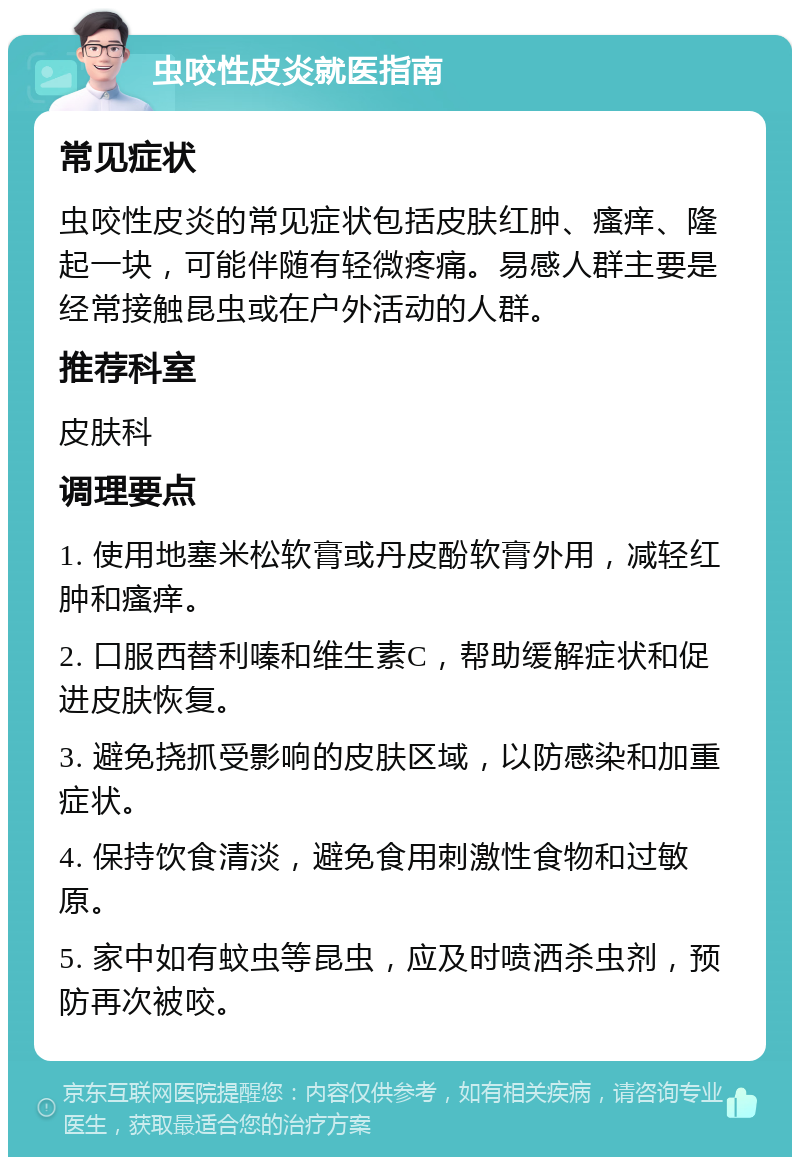 虫咬性皮炎就医指南 常见症状 虫咬性皮炎的常见症状包括皮肤红肿、瘙痒、隆起一块，可能伴随有轻微疼痛。易感人群主要是经常接触昆虫或在户外活动的人群。 推荐科室 皮肤科 调理要点 1. 使用地塞米松软膏或丹皮酚软膏外用，减轻红肿和瘙痒。 2. 口服西替利嗪和维生素C，帮助缓解症状和促进皮肤恢复。 3. 避免挠抓受影响的皮肤区域，以防感染和加重症状。 4. 保持饮食清淡，避免食用刺激性食物和过敏原。 5. 家中如有蚊虫等昆虫，应及时喷洒杀虫剂，预防再次被咬。