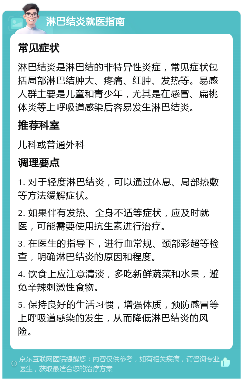 淋巴结炎就医指南 常见症状 淋巴结炎是淋巴结的非特异性炎症，常见症状包括局部淋巴结肿大、疼痛、红肿、发热等。易感人群主要是儿童和青少年，尤其是在感冒、扁桃体炎等上呼吸道感染后容易发生淋巴结炎。 推荐科室 儿科或普通外科 调理要点 1. 对于轻度淋巴结炎，可以通过休息、局部热敷等方法缓解症状。 2. 如果伴有发热、全身不适等症状，应及时就医，可能需要使用抗生素进行治疗。 3. 在医生的指导下，进行血常规、颈部彩超等检查，明确淋巴结炎的原因和程度。 4. 饮食上应注意清淡，多吃新鲜蔬菜和水果，避免辛辣刺激性食物。 5. 保持良好的生活习惯，增强体质，预防感冒等上呼吸道感染的发生，从而降低淋巴结炎的风险。