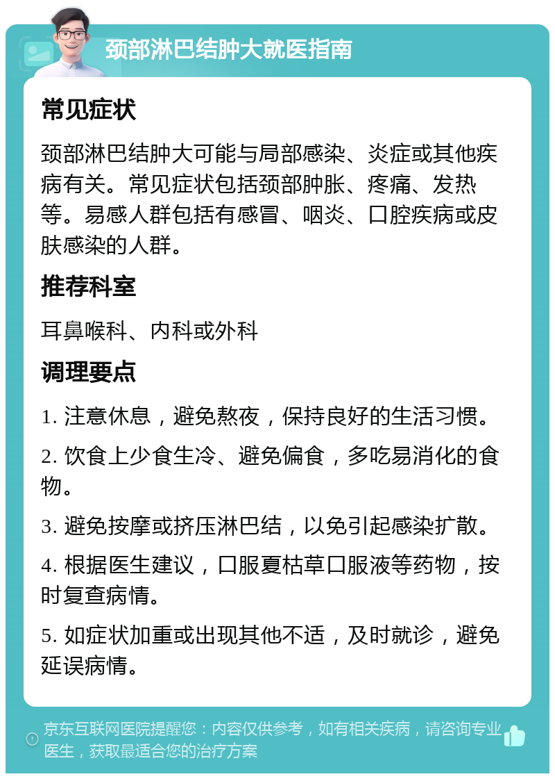 颈部淋巴结肿大就医指南 常见症状 颈部淋巴结肿大可能与局部感染、炎症或其他疾病有关。常见症状包括颈部肿胀、疼痛、发热等。易感人群包括有感冒、咽炎、口腔疾病或皮肤感染的人群。 推荐科室 耳鼻喉科、内科或外科 调理要点 1. 注意休息，避免熬夜，保持良好的生活习惯。 2. 饮食上少食生冷、避免偏食，多吃易消化的食物。 3. 避免按摩或挤压淋巴结，以免引起感染扩散。 4. 根据医生建议，口服夏枯草口服液等药物，按时复查病情。 5. 如症状加重或出现其他不适，及时就诊，避免延误病情。