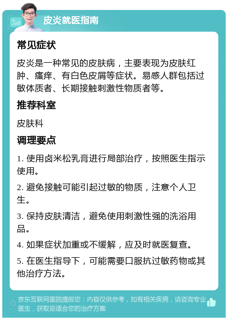 皮炎就医指南 常见症状 皮炎是一种常见的皮肤病，主要表现为皮肤红肿、瘙痒、有白色皮屑等症状。易感人群包括过敏体质者、长期接触刺激性物质者等。 推荐科室 皮肤科 调理要点 1. 使用卤米松乳膏进行局部治疗，按照医生指示使用。 2. 避免接触可能引起过敏的物质，注意个人卫生。 3. 保持皮肤清洁，避免使用刺激性强的洗浴用品。 4. 如果症状加重或不缓解，应及时就医复查。 5. 在医生指导下，可能需要口服抗过敏药物或其他治疗方法。