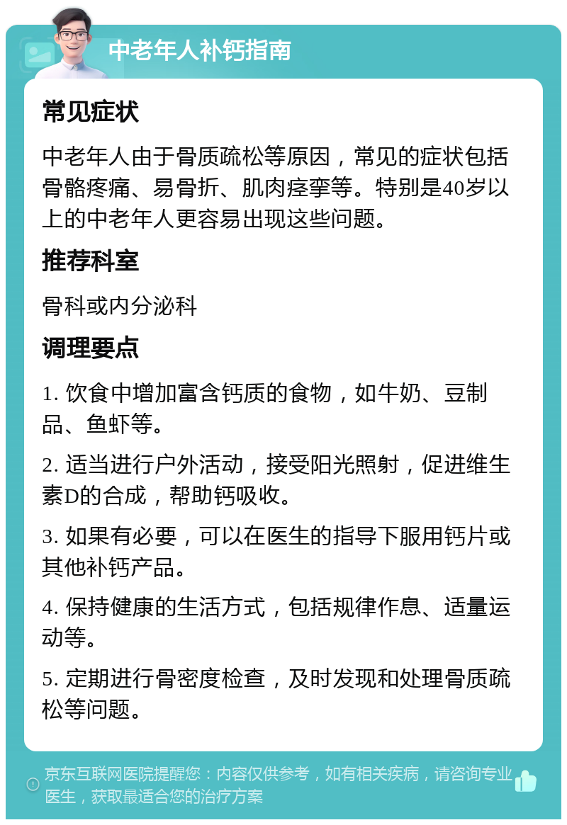 中老年人补钙指南 常见症状 中老年人由于骨质疏松等原因，常见的症状包括骨骼疼痛、易骨折、肌肉痉挛等。特别是40岁以上的中老年人更容易出现这些问题。 推荐科室 骨科或内分泌科 调理要点 1. 饮食中增加富含钙质的食物，如牛奶、豆制品、鱼虾等。 2. 适当进行户外活动，接受阳光照射，促进维生素D的合成，帮助钙吸收。 3. 如果有必要，可以在医生的指导下服用钙片或其他补钙产品。 4. 保持健康的生活方式，包括规律作息、适量运动等。 5. 定期进行骨密度检查，及时发现和处理骨质疏松等问题。