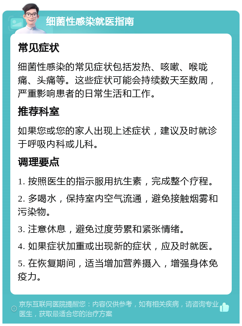 细菌性感染就医指南 常见症状 细菌性感染的常见症状包括发热、咳嗽、喉咙痛、头痛等。这些症状可能会持续数天至数周，严重影响患者的日常生活和工作。 推荐科室 如果您或您的家人出现上述症状，建议及时就诊于呼吸内科或儿科。 调理要点 1. 按照医生的指示服用抗生素，完成整个疗程。 2. 多喝水，保持室内空气流通，避免接触烟雾和污染物。 3. 注意休息，避免过度劳累和紧张情绪。 4. 如果症状加重或出现新的症状，应及时就医。 5. 在恢复期间，适当增加营养摄入，增强身体免疫力。