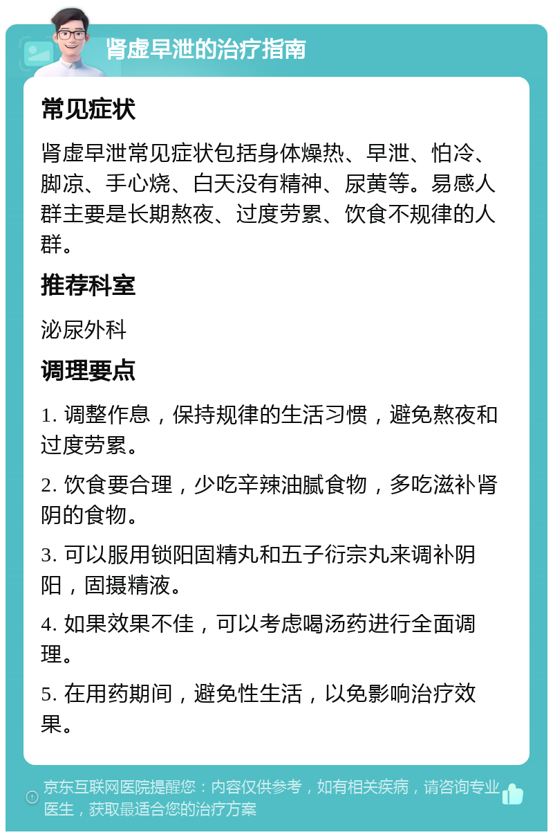 肾虚早泄的治疗指南 常见症状 肾虚早泄常见症状包括身体燥热、早泄、怕冷、脚凉、手心烧、白天没有精神、尿黄等。易感人群主要是长期熬夜、过度劳累、饮食不规律的人群。 推荐科室 泌尿外科 调理要点 1. 调整作息，保持规律的生活习惯，避免熬夜和过度劳累。 2. 饮食要合理，少吃辛辣油腻食物，多吃滋补肾阴的食物。 3. 可以服用锁阳固精丸和五子衍宗丸来调补阴阳，固摄精液。 4. 如果效果不佳，可以考虑喝汤药进行全面调理。 5. 在用药期间，避免性生活，以免影响治疗效果。