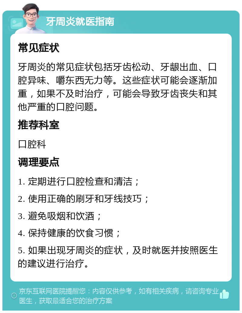 牙周炎就医指南 常见症状 牙周炎的常见症状包括牙齿松动、牙龈出血、口腔异味、嚼东西无力等。这些症状可能会逐渐加重，如果不及时治疗，可能会导致牙齿丧失和其他严重的口腔问题。 推荐科室 口腔科 调理要点 1. 定期进行口腔检查和清洁； 2. 使用正确的刷牙和牙线技巧； 3. 避免吸烟和饮酒； 4. 保持健康的饮食习惯； 5. 如果出现牙周炎的症状，及时就医并按照医生的建议进行治疗。