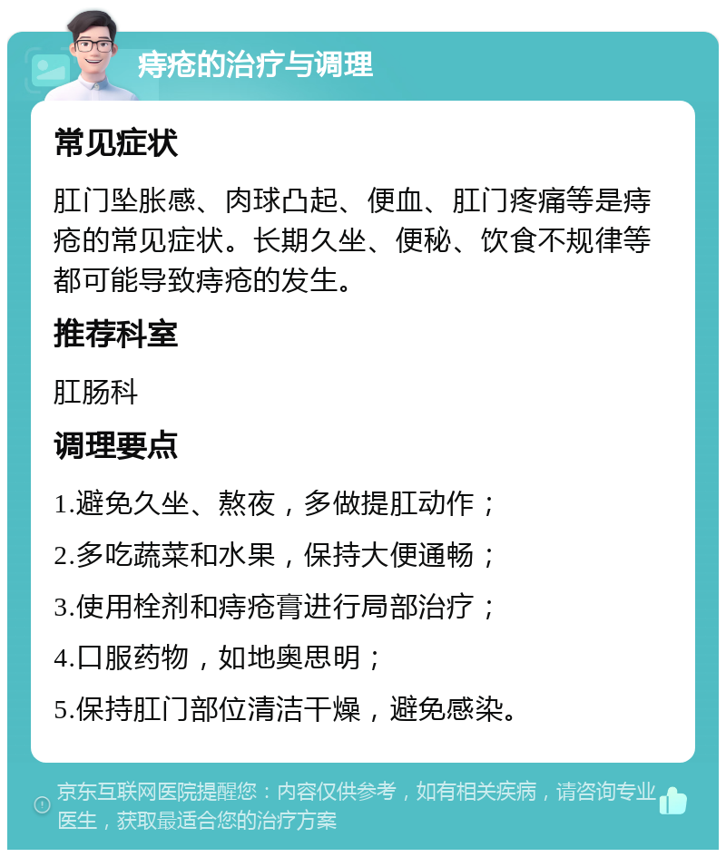 痔疮的治疗与调理 常见症状 肛门坠胀感、肉球凸起、便血、肛门疼痛等是痔疮的常见症状。长期久坐、便秘、饮食不规律等都可能导致痔疮的发生。 推荐科室 肛肠科 调理要点 1.避免久坐、熬夜，多做提肛动作； 2.多吃蔬菜和水果，保持大便通畅； 3.使用栓剂和痔疮膏进行局部治疗； 4.口服药物，如地奥思明； 5.保持肛门部位清洁干燥，避免感染。