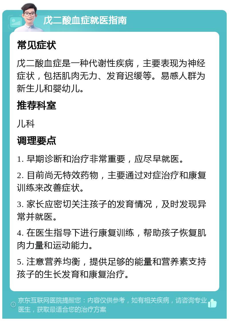 戊二酸血症就医指南 常见症状 戊二酸血症是一种代谢性疾病，主要表现为神经症状，包括肌肉无力、发育迟缓等。易感人群为新生儿和婴幼儿。 推荐科室 儿科 调理要点 1. 早期诊断和治疗非常重要，应尽早就医。 2. 目前尚无特效药物，主要通过对症治疗和康复训练来改善症状。 3. 家长应密切关注孩子的发育情况，及时发现异常并就医。 4. 在医生指导下进行康复训练，帮助孩子恢复肌肉力量和运动能力。 5. 注意营养均衡，提供足够的能量和营养素支持孩子的生长发育和康复治疗。