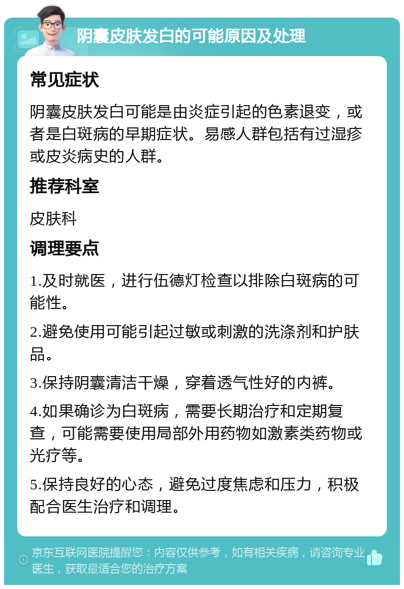 阴囊皮肤发白的可能原因及处理 常见症状 阴囊皮肤发白可能是由炎症引起的色素退变，或者是白斑病的早期症状。易感人群包括有过湿疹或皮炎病史的人群。 推荐科室 皮肤科 调理要点 1.及时就医，进行伍德灯检查以排除白斑病的可能性。 2.避免使用可能引起过敏或刺激的洗涤剂和护肤品。 3.保持阴囊清洁干燥，穿着透气性好的内裤。 4.如果确诊为白斑病，需要长期治疗和定期复查，可能需要使用局部外用药物如激素类药物或光疗等。 5.保持良好的心态，避免过度焦虑和压力，积极配合医生治疗和调理。