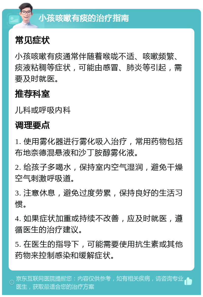 小孩咳嗽有痰的治疗指南 常见症状 小孩咳嗽有痰通常伴随着喉咙不适、咳嗽频繁、痰液粘稠等症状，可能由感冒、肺炎等引起，需要及时就医。 推荐科室 儿科或呼吸内科 调理要点 1. 使用雾化器进行雾化吸入治疗，常用药物包括布地奈德混悬液和沙丁胺醇雾化液。 2. 给孩子多喝水，保持室内空气湿润，避免干燥空气刺激呼吸道。 3. 注意休息，避免过度劳累，保持良好的生活习惯。 4. 如果症状加重或持续不改善，应及时就医，遵循医生的治疗建议。 5. 在医生的指导下，可能需要使用抗生素或其他药物来控制感染和缓解症状。