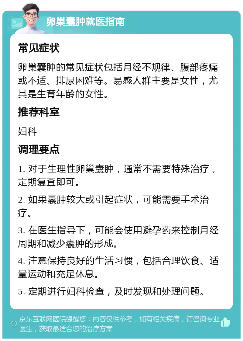 卵巢囊肿就医指南 常见症状 卵巢囊肿的常见症状包括月经不规律、腹部疼痛或不适、排尿困难等。易感人群主要是女性，尤其是生育年龄的女性。 推荐科室 妇科 调理要点 1. 对于生理性卵巢囊肿，通常不需要特殊治疗，定期复查即可。 2. 如果囊肿较大或引起症状，可能需要手术治疗。 3. 在医生指导下，可能会使用避孕药来控制月经周期和减少囊肿的形成。 4. 注意保持良好的生活习惯，包括合理饮食、适量运动和充足休息。 5. 定期进行妇科检查，及时发现和处理问题。