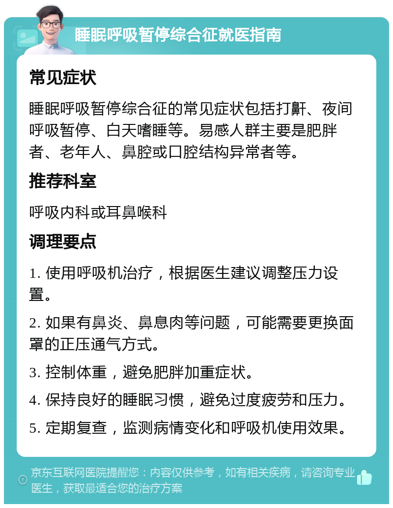 睡眠呼吸暂停综合征就医指南 常见症状 睡眠呼吸暂停综合征的常见症状包括打鼾、夜间呼吸暂停、白天嗜睡等。易感人群主要是肥胖者、老年人、鼻腔或口腔结构异常者等。 推荐科室 呼吸内科或耳鼻喉科 调理要点 1. 使用呼吸机治疗，根据医生建议调整压力设置。 2. 如果有鼻炎、鼻息肉等问题，可能需要更换面罩的正压通气方式。 3. 控制体重，避免肥胖加重症状。 4. 保持良好的睡眠习惯，避免过度疲劳和压力。 5. 定期复查，监测病情变化和呼吸机使用效果。