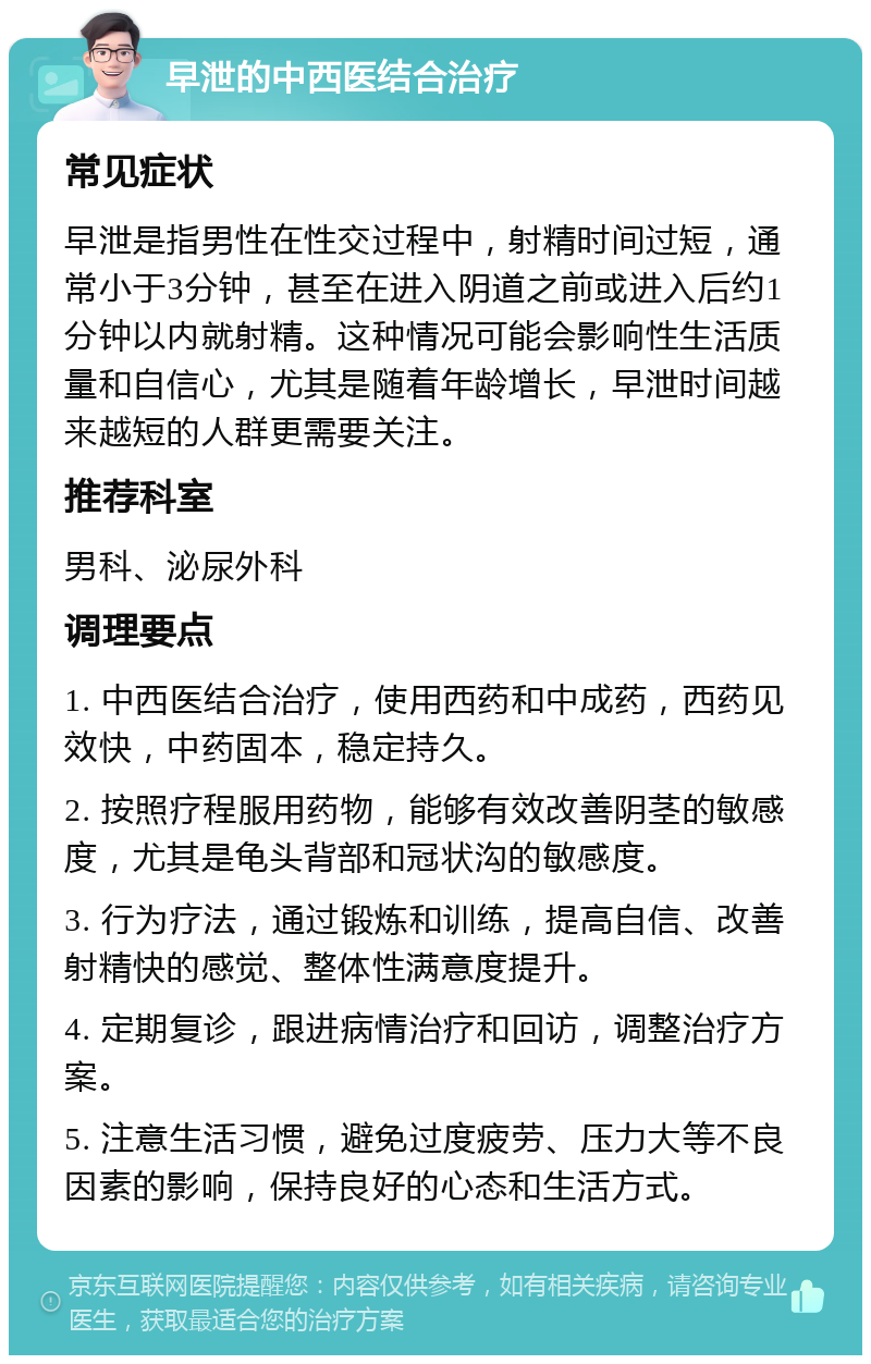 早泄的中西医结合治疗 常见症状 早泄是指男性在性交过程中，射精时间过短，通常小于3分钟，甚至在进入阴道之前或进入后约1分钟以内就射精。这种情况可能会影响性生活质量和自信心，尤其是随着年龄增长，早泄时间越来越短的人群更需要关注。 推荐科室 男科、泌尿外科 调理要点 1. 中西医结合治疗，使用西药和中成药，西药见效快，中药固本，稳定持久。 2. 按照疗程服用药物，能够有效改善阴茎的敏感度，尤其是龟头背部和冠状沟的敏感度。 3. 行为疗法，通过锻炼和训练，提高自信、改善射精快的感觉、整体性满意度提升。 4. 定期复诊，跟进病情治疗和回访，调整治疗方案。 5. 注意生活习惯，避免过度疲劳、压力大等不良因素的影响，保持良好的心态和生活方式。