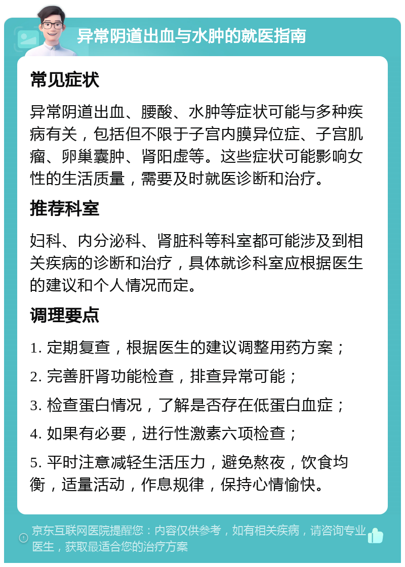 异常阴道出血与水肿的就医指南 常见症状 异常阴道出血、腰酸、水肿等症状可能与多种疾病有关，包括但不限于子宫内膜异位症、子宫肌瘤、卵巢囊肿、肾阳虚等。这些症状可能影响女性的生活质量，需要及时就医诊断和治疗。 推荐科室 妇科、内分泌科、肾脏科等科室都可能涉及到相关疾病的诊断和治疗，具体就诊科室应根据医生的建议和个人情况而定。 调理要点 1. 定期复查，根据医生的建议调整用药方案； 2. 完善肝肾功能检查，排查异常可能； 3. 检查蛋白情况，了解是否存在低蛋白血症； 4. 如果有必要，进行性激素六项检查； 5. 平时注意减轻生活压力，避免熬夜，饮食均衡，适量活动，作息规律，保持心情愉快。