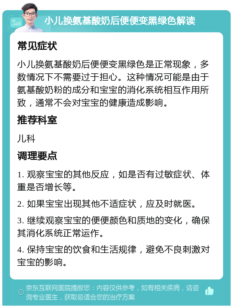 小儿换氨基酸奶后便便变黑绿色解读 常见症状 小儿换氨基酸奶后便便变黑绿色是正常现象，多数情况下不需要过于担心。这种情况可能是由于氨基酸奶粉的成分和宝宝的消化系统相互作用所致，通常不会对宝宝的健康造成影响。 推荐科室 儿科 调理要点 1. 观察宝宝的其他反应，如是否有过敏症状、体重是否增长等。 2. 如果宝宝出现其他不适症状，应及时就医。 3. 继续观察宝宝的便便颜色和质地的变化，确保其消化系统正常运作。 4. 保持宝宝的饮食和生活规律，避免不良刺激对宝宝的影响。