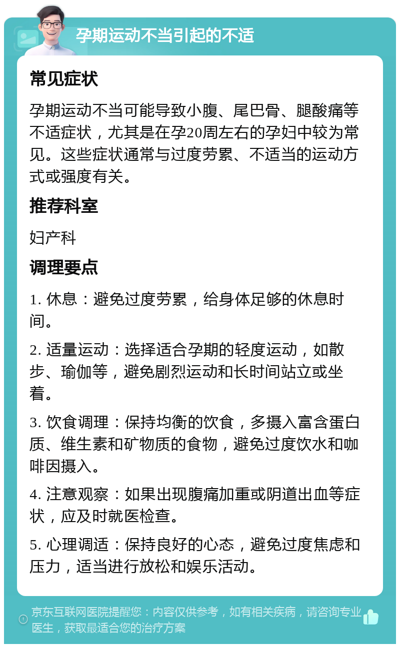 孕期运动不当引起的不适 常见症状 孕期运动不当可能导致小腹、尾巴骨、腿酸痛等不适症状，尤其是在孕20周左右的孕妇中较为常见。这些症状通常与过度劳累、不适当的运动方式或强度有关。 推荐科室 妇产科 调理要点 1. 休息：避免过度劳累，给身体足够的休息时间。 2. 适量运动：选择适合孕期的轻度运动，如散步、瑜伽等，避免剧烈运动和长时间站立或坐着。 3. 饮食调理：保持均衡的饮食，多摄入富含蛋白质、维生素和矿物质的食物，避免过度饮水和咖啡因摄入。 4. 注意观察：如果出现腹痛加重或阴道出血等症状，应及时就医检查。 5. 心理调适：保持良好的心态，避免过度焦虑和压力，适当进行放松和娱乐活动。