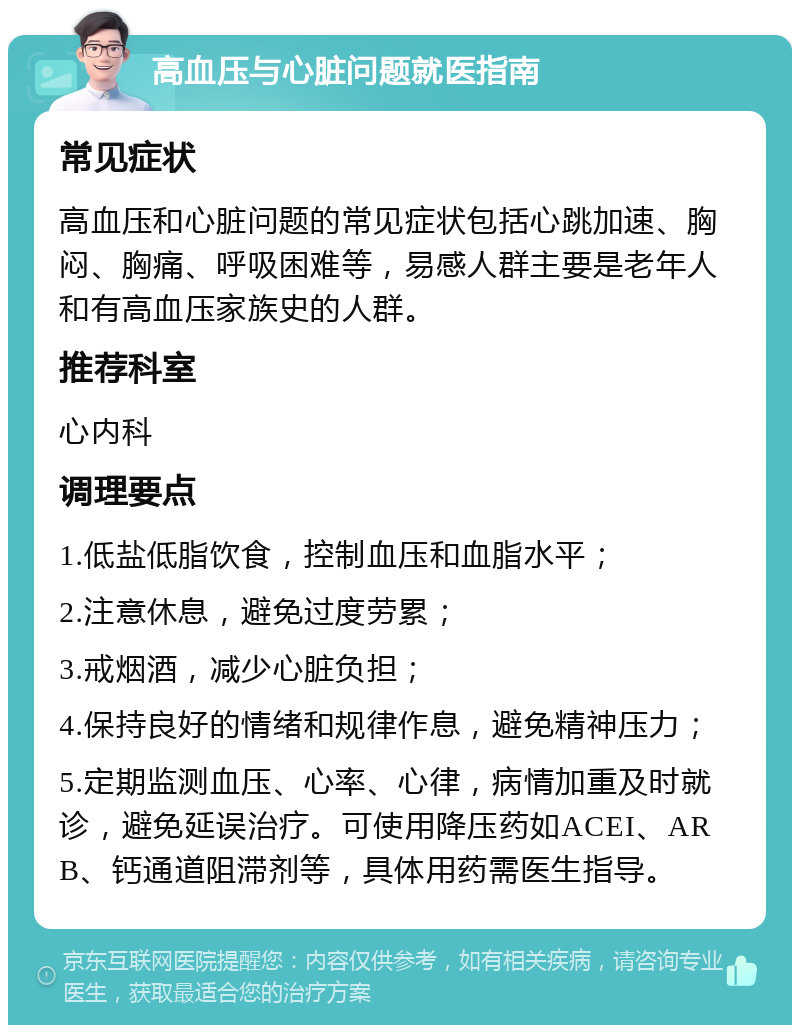 高血压与心脏问题就医指南 常见症状 高血压和心脏问题的常见症状包括心跳加速、胸闷、胸痛、呼吸困难等，易感人群主要是老年人和有高血压家族史的人群。 推荐科室 心内科 调理要点 1.低盐低脂饮食，控制血压和血脂水平； 2.注意休息，避免过度劳累； 3.戒烟酒，减少心脏负担； 4.保持良好的情绪和规律作息，避免精神压力； 5.定期监测血压、心率、心律，病情加重及时就诊，避免延误治疗。可使用降压药如ACEI、ARB、钙通道阻滞剂等，具体用药需医生指导。