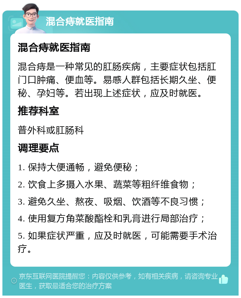 混合痔就医指南 混合痔就医指南 混合痔是一种常见的肛肠疾病，主要症状包括肛门口肿痛、便血等。易感人群包括长期久坐、便秘、孕妇等。若出现上述症状，应及时就医。 推荐科室 普外科或肛肠科 调理要点 1. 保持大便通畅，避免便秘； 2. 饮食上多摄入水果、蔬菜等粗纤维食物； 3. 避免久坐、熬夜、吸烟、饮酒等不良习惯； 4. 使用复方角菜酸酯栓和乳膏进行局部治疗； 5. 如果症状严重，应及时就医，可能需要手术治疗。