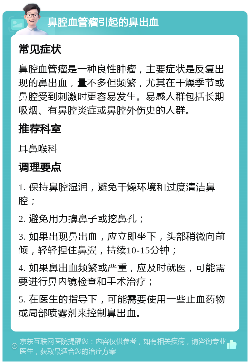 鼻腔血管瘤引起的鼻出血 常见症状 鼻腔血管瘤是一种良性肿瘤，主要症状是反复出现的鼻出血，量不多但频繁，尤其在干燥季节或鼻腔受到刺激时更容易发生。易感人群包括长期吸烟、有鼻腔炎症或鼻腔外伤史的人群。 推荐科室 耳鼻喉科 调理要点 1. 保持鼻腔湿润，避免干燥环境和过度清洁鼻腔； 2. 避免用力擤鼻子或挖鼻孔； 3. 如果出现鼻出血，应立即坐下，头部稍微向前倾，轻轻捏住鼻翼，持续10-15分钟； 4. 如果鼻出血频繁或严重，应及时就医，可能需要进行鼻内镜检查和手术治疗； 5. 在医生的指导下，可能需要使用一些止血药物或局部喷雾剂来控制鼻出血。