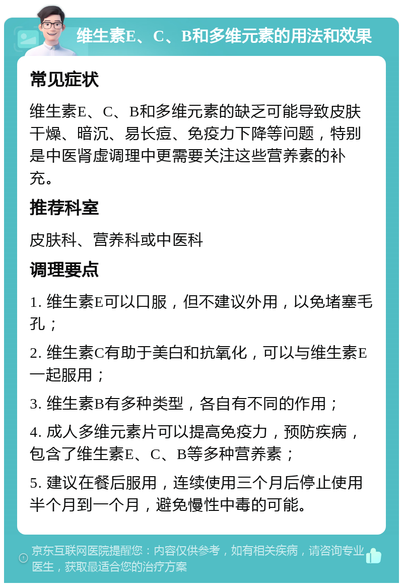 维生素E、C、B和多维元素的用法和效果 常见症状 维生素E、C、B和多维元素的缺乏可能导致皮肤干燥、暗沉、易长痘、免疫力下降等问题，特别是中医肾虚调理中更需要关注这些营养素的补充。 推荐科室 皮肤科、营养科或中医科 调理要点 1. 维生素E可以口服，但不建议外用，以免堵塞毛孔； 2. 维生素C有助于美白和抗氧化，可以与维生素E一起服用； 3. 维生素B有多种类型，各自有不同的作用； 4. 成人多维元素片可以提高免疫力，预防疾病，包含了维生素E、C、B等多种营养素； 5. 建议在餐后服用，连续使用三个月后停止使用半个月到一个月，避免慢性中毒的可能。