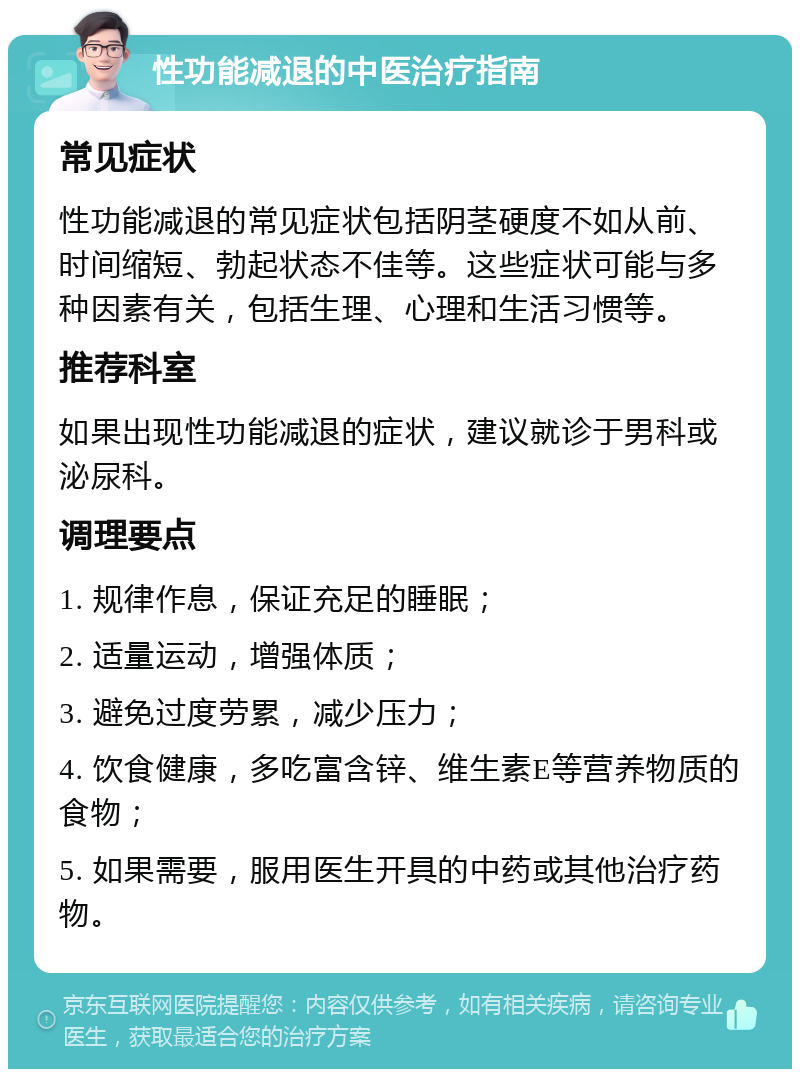 性功能减退的中医治疗指南 常见症状 性功能减退的常见症状包括阴茎硬度不如从前、时间缩短、勃起状态不佳等。这些症状可能与多种因素有关，包括生理、心理和生活习惯等。 推荐科室 如果出现性功能减退的症状，建议就诊于男科或泌尿科。 调理要点 1. 规律作息，保证充足的睡眠； 2. 适量运动，增强体质； 3. 避免过度劳累，减少压力； 4. 饮食健康，多吃富含锌、维生素E等营养物质的食物； 5. 如果需要，服用医生开具的中药或其他治疗药物。