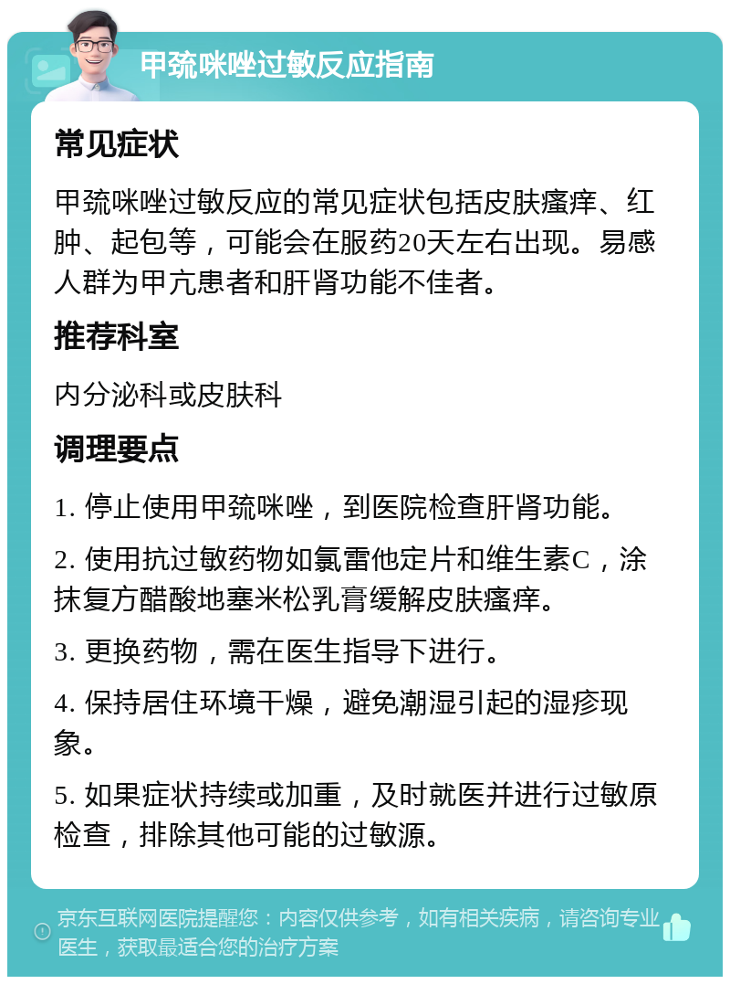 甲巯咪唑过敏反应指南 常见症状 甲巯咪唑过敏反应的常见症状包括皮肤瘙痒、红肿、起包等，可能会在服药20天左右出现。易感人群为甲亢患者和肝肾功能不佳者。 推荐科室 内分泌科或皮肤科 调理要点 1. 停止使用甲巯咪唑，到医院检查肝肾功能。 2. 使用抗过敏药物如氯雷他定片和维生素C，涂抹复方醋酸地塞米松乳膏缓解皮肤瘙痒。 3. 更换药物，需在医生指导下进行。 4. 保持居住环境干燥，避免潮湿引起的湿疹现象。 5. 如果症状持续或加重，及时就医并进行过敏原检查，排除其他可能的过敏源。