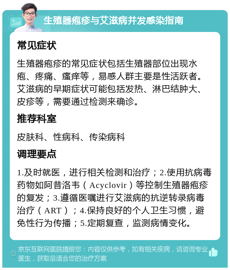 生殖器疱疹与艾滋病并发感染指南 常见症状 生殖器疱疹的常见症状包括生殖器部位出现水疱、疼痛、瘙痒等，易感人群主要是性活跃者。艾滋病的早期症状可能包括发热、淋巴结肿大、皮疹等，需要通过检测来确诊。 推荐科室 皮肤科、性病科、传染病科 调理要点 1.及时就医，进行相关检测和治疗；2.使用抗病毒药物如阿昔洛韦（Acyclovir）等控制生殖器疱疹的复发；3.遵循医嘱进行艾滋病的抗逆转录病毒治疗（ART）；4.保持良好的个人卫生习惯，避免性行为传播；5.定期复查，监测病情变化。