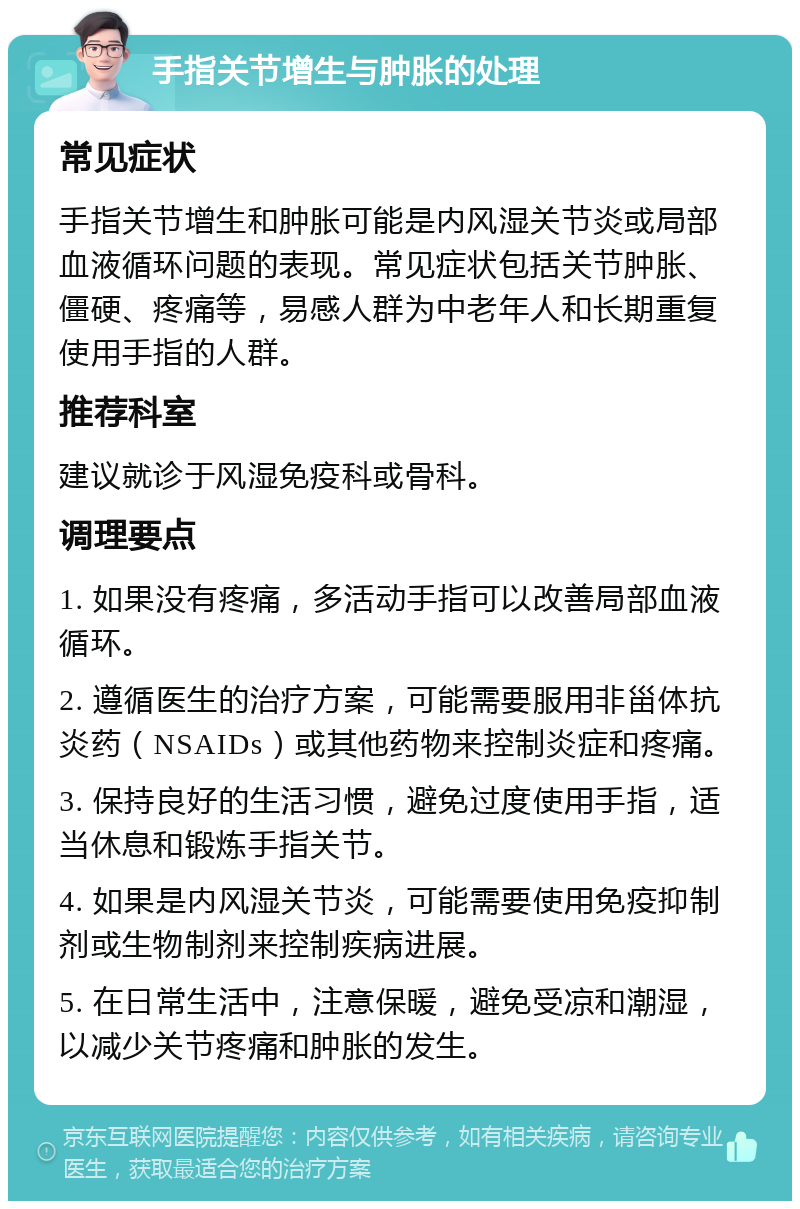 手指关节增生与肿胀的处理 常见症状 手指关节增生和肿胀可能是内风湿关节炎或局部血液循环问题的表现。常见症状包括关节肿胀、僵硬、疼痛等，易感人群为中老年人和长期重复使用手指的人群。 推荐科室 建议就诊于风湿免疫科或骨科。 调理要点 1. 如果没有疼痛，多活动手指可以改善局部血液循环。 2. 遵循医生的治疗方案，可能需要服用非甾体抗炎药（NSAIDs）或其他药物来控制炎症和疼痛。 3. 保持良好的生活习惯，避免过度使用手指，适当休息和锻炼手指关节。 4. 如果是内风湿关节炎，可能需要使用免疫抑制剂或生物制剂来控制疾病进展。 5. 在日常生活中，注意保暖，避免受凉和潮湿，以减少关节疼痛和肿胀的发生。