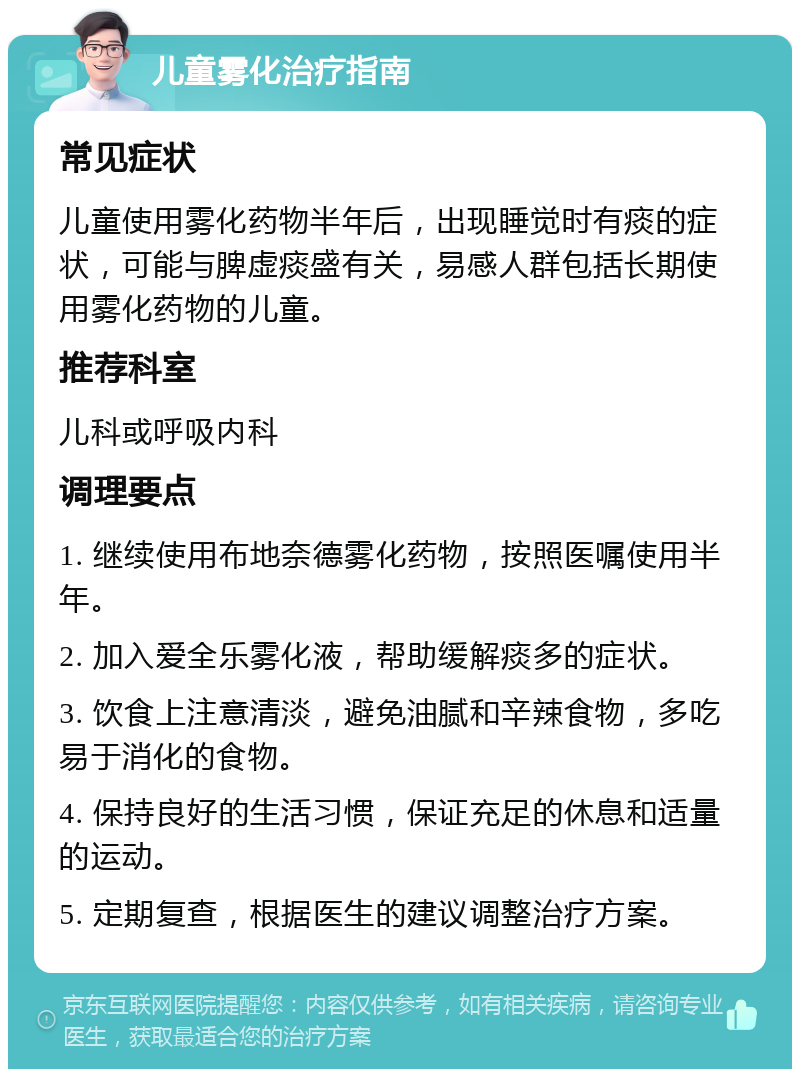 儿童雾化治疗指南 常见症状 儿童使用雾化药物半年后，出现睡觉时有痰的症状，可能与脾虚痰盛有关，易感人群包括长期使用雾化药物的儿童。 推荐科室 儿科或呼吸内科 调理要点 1. 继续使用布地奈德雾化药物，按照医嘱使用半年。 2. 加入爱全乐雾化液，帮助缓解痰多的症状。 3. 饮食上注意清淡，避免油腻和辛辣食物，多吃易于消化的食物。 4. 保持良好的生活习惯，保证充足的休息和适量的运动。 5. 定期复查，根据医生的建议调整治疗方案。