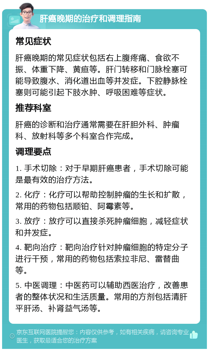 肝癌晚期的治疗和调理指南 常见症状 肝癌晚期的常见症状包括右上腹疼痛、食欲不振、体重下降、黄疸等。肝门转移和门脉栓塞可能导致腹水、消化道出血等并发症。下腔静脉栓塞则可能引起下肢水肿、呼吸困难等症状。 推荐科室 肝癌的诊断和治疗通常需要在肝胆外科、肿瘤科、放射科等多个科室合作完成。 调理要点 1. 手术切除：对于早期肝癌患者，手术切除可能是最有效的治疗方法。 2. 化疗：化疗可以帮助控制肿瘤的生长和扩散，常用的药物包括顺铂、阿霉素等。 3. 放疗：放疗可以直接杀死肿瘤细胞，减轻症状和并发症。 4. 靶向治疗：靶向治疗针对肿瘤细胞的特定分子进行干预，常用的药物包括索拉非尼、雷替曲等。 5. 中医调理：中医药可以辅助西医治疗，改善患者的整体状况和生活质量。常用的方剂包括清肝平肝汤、补肾益气汤等。