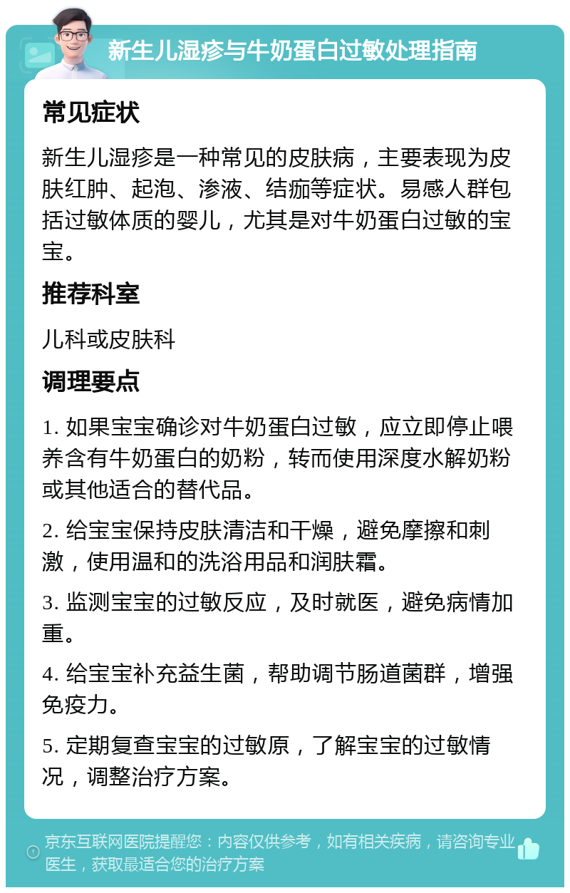 新生儿湿疹与牛奶蛋白过敏处理指南 常见症状 新生儿湿疹是一种常见的皮肤病，主要表现为皮肤红肿、起泡、渗液、结痂等症状。易感人群包括过敏体质的婴儿，尤其是对牛奶蛋白过敏的宝宝。 推荐科室 儿科或皮肤科 调理要点 1. 如果宝宝确诊对牛奶蛋白过敏，应立即停止喂养含有牛奶蛋白的奶粉，转而使用深度水解奶粉或其他适合的替代品。 2. 给宝宝保持皮肤清洁和干燥，避免摩擦和刺激，使用温和的洗浴用品和润肤霜。 3. 监测宝宝的过敏反应，及时就医，避免病情加重。 4. 给宝宝补充益生菌，帮助调节肠道菌群，增强免疫力。 5. 定期复查宝宝的过敏原，了解宝宝的过敏情况，调整治疗方案。