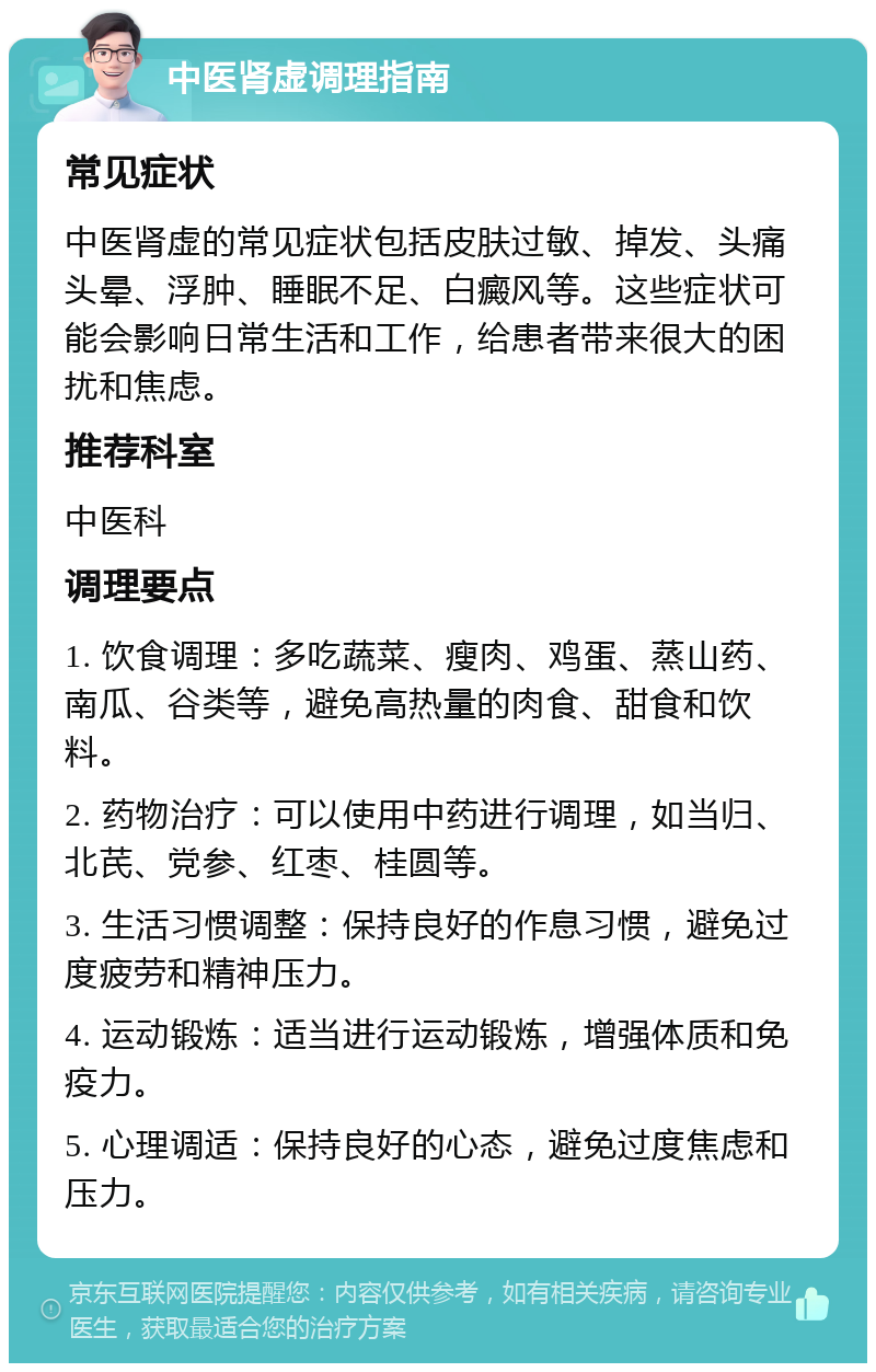 中医肾虚调理指南 常见症状 中医肾虚的常见症状包括皮肤过敏、掉发、头痛头晕、浮肿、睡眠不足、白癜风等。这些症状可能会影响日常生活和工作，给患者带来很大的困扰和焦虑。 推荐科室 中医科 调理要点 1. 饮食调理：多吃蔬菜、瘦肉、鸡蛋、蒸山药、南瓜、谷类等，避免高热量的肉食、甜食和饮料。 2. 药物治疗：可以使用中药进行调理，如当归、北芪、党参、红枣、桂圆等。 3. 生活习惯调整：保持良好的作息习惯，避免过度疲劳和精神压力。 4. 运动锻炼：适当进行运动锻炼，增强体质和免疫力。 5. 心理调适：保持良好的心态，避免过度焦虑和压力。