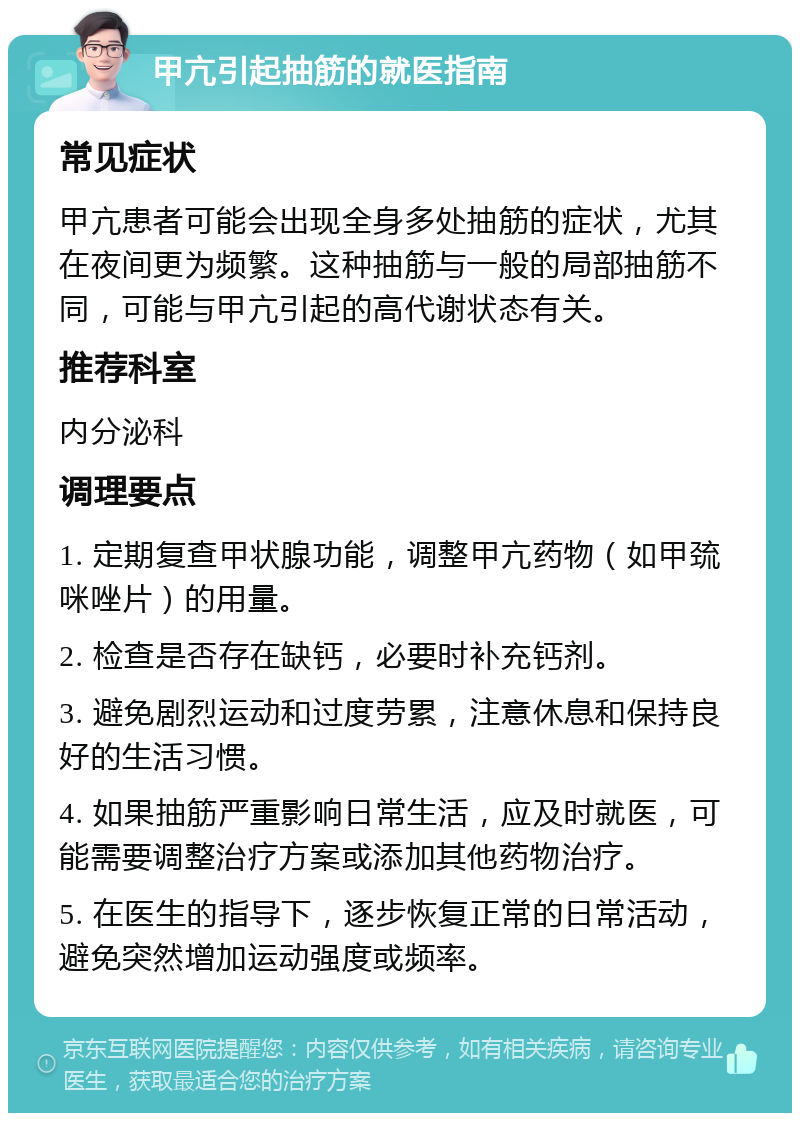 甲亢引起抽筋的就医指南 常见症状 甲亢患者可能会出现全身多处抽筋的症状，尤其在夜间更为频繁。这种抽筋与一般的局部抽筋不同，可能与甲亢引起的高代谢状态有关。 推荐科室 内分泌科 调理要点 1. 定期复查甲状腺功能，调整甲亢药物（如甲巯咪唑片）的用量。 2. 检查是否存在缺钙，必要时补充钙剂。 3. 避免剧烈运动和过度劳累，注意休息和保持良好的生活习惯。 4. 如果抽筋严重影响日常生活，应及时就医，可能需要调整治疗方案或添加其他药物治疗。 5. 在医生的指导下，逐步恢复正常的日常活动，避免突然增加运动强度或频率。